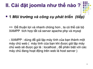 II. Cài đặt joomla như thế nào ? 
 1 Môi trường và công cụ phát triển (tiếp) 
=> Để thuận lợi và nhanh chóng hơn , ta có thể cài bộ 
XAMPP tích hợp tất cả server apache php và mysql 
- XAMPP : dùng để giả lập máy tính của bạn thành một 
máy chủ web ( máy tính của bạn khi được giả lập máy 
chủ web sẽ được gọi là : localhost , để phân biệt với các 
máy chủ đang hoạt động trên web là host server ) 
9 
 