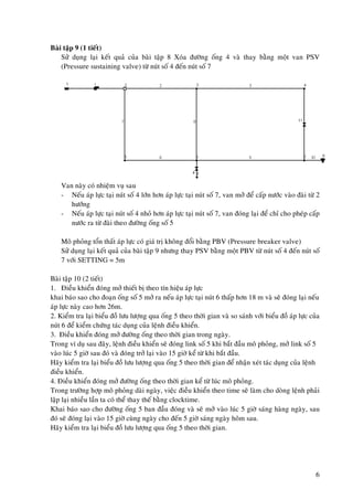 6
Baøi taäp 9 (1 tieát)
Söû duïng laïi keát quaû cuûa baøi taäp 8 Xoùa ñöôøng oáng 4 vaø thay baèng moät van PSV
(Pressure sustaining valve) töø nuùt soá 4 ñeán nuùt soá 7
Van naøy coù nhieäm vuï sau
- Neáu aùp löïc taïi nuùt soá 4 lôùn hôn aùp löïc taïi nuùt soá 7, van môû ñeå caáp nöôùc vaøo ñaøi töø 2
höôùng
- Neáu aùp löïc taïi nuùt soá 4 nhoû hôn aùp löïc taïi nuùt soá 7, van ñoùng laïi ñeå chæ cho pheùp caáp
nöôùc ra töø ñaøi theo ñöôøng oáng soá 5
Moâ phoûng toån thaát aùp löïc coù giaù trò khoâng ñoåi baèng PBV (Pressure breaker valve)
Söû duïng laïi keát quaû cuûa baøi taäp 9 nhöng thay PSV baèng moät PBV töø nuùt soá 4 ñeán nuùt soá
7 vôùi SETTING = 5m
Baøi taäp 10 (2 tieát)
1. Ñieàu khieån ñoùng môû thieát bò theo tín hieäu aùp löïc
khai baùo sao cho ñoaïn oáng soá 5 môû ra neáu aùp löïc taïi nuùt 6 thaáp hôn 18 m vaø seõ ñoùng laïi neáu
aùp löïc naøy cao hôn 26m.
2. Kieåm tra laïi bieåu ñoà löu löôïng qua oáng 5 theo thôøi gian vaø so saùnh vôùi bieåu ñoà aùp löïc cuûa
nuùt 6 ñeå kieåm chöùng taùc duïng cuûa leänh ñieàu khieån.
3. Ñieàu khieån ñoùng môû ñöôøng oáng theo thôøi gian trong ngaøy.
Trong ví duï sau ñaây, leänh ñieàu khieån seõ ñoùng link soá 5 khi baét ñaàu moâ phoûng, môû link soá 5
vaøo luùc 5 giôø sau ñoù vaø ñoùng trôû laïi vaøo 15 giôø keå töø khi baét ñaàu.
Haõy kieåm tra laïi bieåu ñoà löu löôïng qua oáng 5 theo thôøi gian ñeå nhaän xeùt taùc duïng cuûa leänh
ñieàu khieån.
4. Ñieàu khieån ñoùng môû ñöôøng oáng theo thôøi gian keå töø luùc moâ phoûng.
Trong tröôøng hôïp moâ phoûng daøi ngaøy, vieäc ñieàu khieån theo time seõ laøm cho doøng leänh phaûi
laäp laïi nhieàu laàn ta coù theå thay theá baèng clocktime.
Khai baùo sao cho ñöôøng oáng 5 ban ñaàu ñoùng vaø seõ môû vaøo luùc 5 giôø saùng haøng ngaøy, sau
ñoù seõ ñoùng laïi vaøo 15 giôø cuøng ngaøy cho ñeán 5 giôø saùng ngaøy hoâm sau.
Haõy kieåm tra laïi bieåu ñoà löu löôïng qua oáng 5 theo thôøi gian.
 
