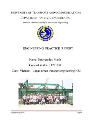 Nguyen Duy Manh Page 1
UNIVERSITY OF TRANSPORT AND COMMUNICATIONS
DEPARTMENT OF CIVIL ENGINEERING
Division of Urban Transport and coastal engineering
ENGINEERING PRACTICE REPORT
Name: Nguyen duy Manh
Code of student : 1221051
Class: Vietnam – Japan urban transport engineering K53
 