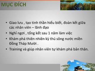 MỤC ĐÍCH


 • Giao lưu , tạo tinh thần hiểu biết, đoàn kết giữa
   các nhân viên – lãnh đạo
 • Nghỉ ngơi , tổng kết sau 1 năm làm việc
 • Khám phá thiên nhiên kz thú sông nước miền
   Đồng Tháp Mười .
 • Training và giúp nhân viên tự khám phá bản thân.
 