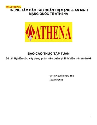 1
TRUNG TÂM ĐÀO TẠO QUẢN TRỊ MẠNG & AN NINH
MẠNG QUỐC TẾ ATHENA
BÁO CÁO THỰC TẬP TUẦN
Đề tài: Nghiên cứu xây dựng phần mền quản lý Sinh Viên trên Android
SVTT:Nguyễn Hữu Thọ
Ngành: CNTT
 