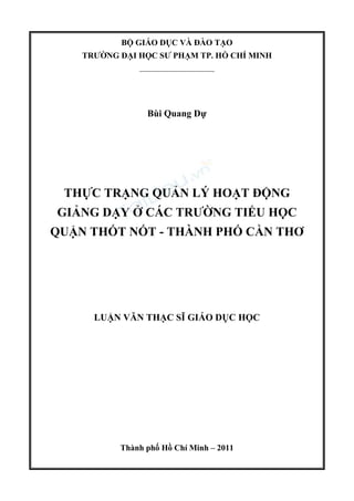 BỘ GIÁO DỤC VÀ ĐÀO TẠO
TRƯỜNG ĐẠI HỌC SƯ PHẠM TP. HỒ CHÍ MINH
_____________________
Bùi Quang Dự
THỰC TRẠNG QUẢN LÝ HOẠT ĐỘNG
GIẢNG DẠY Ở CÁC TRƯỜNG TIỂU HỌC
QUẬN THỐT NỐT - THÀNH PHỐ CẦN THƠ
LUẬN VĂN THẠC SĨ GIÁO DỤC HỌC
Thành phố Hồ Chí Minh – 2011
 