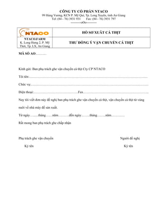 CÔNG TY CỔ PHẦN NTACO
99 Hùng Vương, KCN P. Mỹ Quí, Tp. Long Xuyên, tỉnh An Giang
Tel: (84 - 76) 3931 931
Fax: (84 - 76) 3931 797
----------oOo----------

HỒ SƠ XUÂT CÁ THỊT
NTACO.FARM
K. Long Hưng 2, P. Mỹ
Thới, Tp. LX, An Giang

THƯ ĐỒNG Ý VẬN CHUYỂN CÁ THỊT

MÃ SỐ AO:………

Kính gửi: Ban phụ trách ghe vận chuyển cá thịt Cty CP NTACO
Tôi tên:…………………………………………………………………………………………….
Chức vụ:……………………………………………………………………………………………
Điện thoại:………………………………….Fax…………………………………………………..
Nay tôi viết đơn này đề nghị ban phụ trách ghe vận chuyển cá thịt, vận chuyển cá thịt từ vùng
nuôi về nhà máy đế sản xuất.
Từ ngày…......tháng……năm……….đến ngày.…….tháng……..năm…………
Rất mong ban phụ trách ghe chấp nhận

Phụ trách ghe vận chuyển
Ký tên

Người đề nghị
Ký tên

 