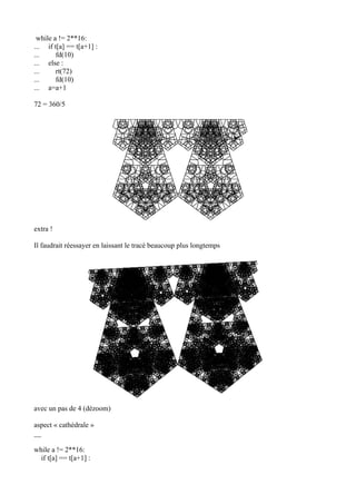 while a != 2**16:
... if t[a] == t[a+1] :
... fd(10)
... else :
... rt(72)
... fd(10)
... a=a+1
72 = 360/5
extra !
Il faudrait réessayer en laissant le tracé beaucoup plus longtemps
avec un pas de 4 (dézoom)
aspect « cathédrale »
__
while a != 2**16:
if t[a] == t[a+1] :
 
