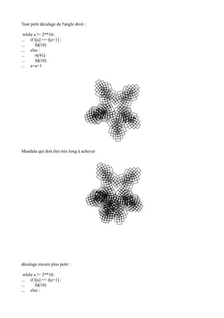 Tout petit décalage de l'angle droit :
while a != 2**16:
... if t[a] == t[a+1] :
... fd(10)
... else :
... rt(91)
... fd(10)
... a=a+1
Mandala qui doit être très long à achever
décalage encore plus petit :
while a != 2**16:
... if t[a] == t[a+1] :
... fd(10)
... else :
 