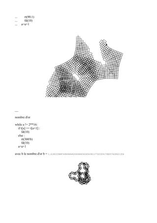 ... rt(90.1)
... fd(10)
... a=a+1
__
nombre d'or
while a != 2**16:
if t[a] == t[a+1] :
fd(10)
else :
rt(360/b)
fd(10)
a=a+1
avec b le nombre d'or b = 1.6180339887498948482045868343656381177203091798057628621354
 