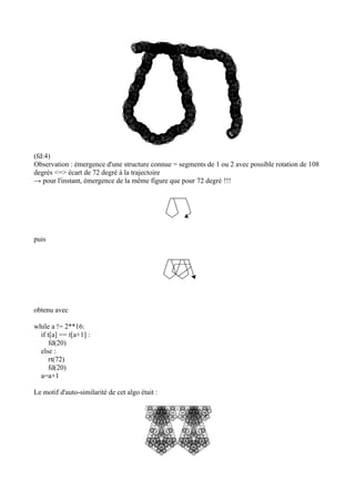 (fd:4)
Observation : émergence d'une structure connue = segments de 1 ou 2 avec possible rotation de 108
degrés <=> écart de 72 degré à la trajectoire
→ pour l'instant, émergence de la même figure que pour 72 degré !!!
puis
obtenu avec
while a != 2**16:
if t[a] == t[a+1] :
fd(20)
else :
rt(72)
fd(20)
a=a+1
Le motif d'auto-similarité de cet algo était :
 