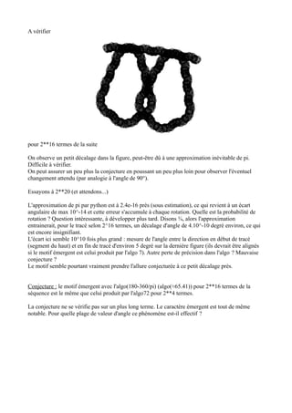 A vérifier
pour 2**16 termes de la suite
On observe un petit décalage dans la figure, peut-être dû à une approximation inévitable de pi.
Difficile à vérifier.
On peut assurer un peu plus la conjecture en poussant un peu plus loin pour observer l'éventuel
changement attendu (par analogie à l'angle de 90°).
Essayons à 2**20 (et attendons...)
L'approximation de pi par python est à 2.4e-16 près (sous estimation), ce qui revient à un écart
angulaire de max 10^-14 et cette erreur s'accumule à chaque rotation. Quelle est la probabilité de
rotation ? Question intéressante, à développer plus tard. Disons ¾, alors l'approximation
entrainerait, pour le tracé selon 2^16 termes, un décalage d'angle de 4.10^-10 degré environ, ce qui
est encore insignifiant.
L'écart ici semble 10^10 fois plus grand : mesure de l'angle entre la direction en début de tracé
(segment du haut) et en fin de tracé d'environ 5 degré sur la dernière figure (ils devrait être alignés
si le motif émergent est celui produit par l'algo 7). Autre perte de précision dans l'algo ? Mauvaise
conjecture ?
Le motif semble pourtant vraiment prendre l'allure conjecturée à ce petit décalage près.
Conjecture : le motif émergent avec l'algo(180-360/pi) (algo(≈65.41)) pour 2**16 termes de la
séquence est le même que celui produit par l'algo72 pour 2**4 termes.
La conjecture ne se vérifie pas sur un plus long terme. Le caractère émergent est tout de même
notable. Pour quelle plage de valeur d'angle ce phénomène est-il effectif ?
 