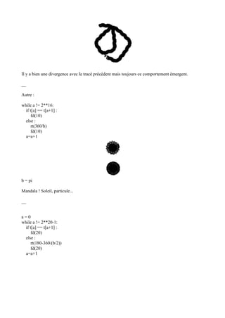 Il y a bien une divergence avec le tracé précédent mais toujours ce comportement émergent.
__
Autre :
while a != 2**16:
if t[a] == t[a+1] :
fd(10)
else :
rt(360/b)
fd(10)
a=a+1
b = pi
Mandala ! Soleil, particule...
__
a = 0
while a != 2**20-1:
if t[a] == t[a+1] :
fd(20)
else :
rt(180-360/(b/2))
fd(20)
a=a+1
 