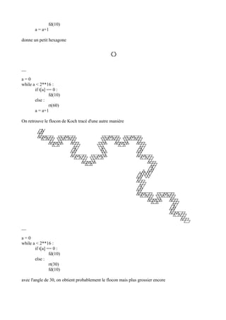 fd(10)
a = a+1
donne un petit hexagone
__
a = 0
while a < 2**16 :
if t[a] == 0 :
fd(10)
else :
rt(60)
a = a+1
On retrouve le flocon de Koch tracé d'une autre manière
__
a = 0
while a < 2**16 :
if t[a] == 0 :
fd(10)
else :
rt(30)
fd(10)
avec l'angle de 30, on obtient probablement le flocon mais plus grossier encore
 