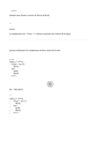 a=a+1
donnent aussi d'autres versions du flocon de Koch
__
notons
le remplacement de ==0 par ==1 entraine seulement une rotation de la figure
passons maintenant à la comparaison de deux termes de la suite
a = 0
while a != 2**16:
if t[a] == t[a+1] :
fd(10)
else :
rt(60)
fd(10)
a=a+1
60 = 180-(360/3)
__
while a != 2**16:
... if t[a] == t[a+1] :
... fd(10)
... else :
... rt(30)
... fd(10)
... a=a+1
 
