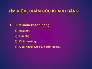 I. Tìm kiếm khách hàng
1) Internet
2) Hội chợ
3) Đi thị trường
4) Qua người KH cũ, người quen…
TÌM KIẾM, CHĂM SÓC KHÁCH HÀNG
 
