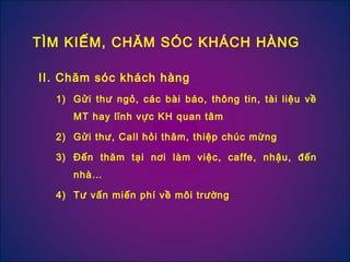 II. Chăm sóc khách hàng
1) Gửi thư ngỏ, các bài báo, thông tin, tài liệu về
MT hay lĩnh vực KH quan tâm
2) Gửi thư, Call hỏi thăm, thiệp chúc mừng
3) Đến thăm tại nơi làm việc, caffe, nhậu, đến
nhà…
4) Tư vấn miến phí về môi trường
TÌM KIẾM, CHĂM SÓC KHÁCH HÀNG
 
