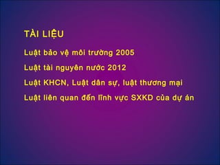 Luật bảo vệ môi trường 2005
Luật tài nguyên nước 2012
Luật KHCN, Luật dân sự, luật thương mại
Luật liên quan đến lĩnh vực SXKD của dự án
TÀI LIỆU
 