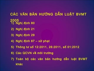 1) Nghị định 80
2) Nghị định 21
3) Nghị định 29
4) Nghị định 87 – xử phạt
5) Thông tư số 12:2011, 26:2011, số 01:2012
6) Các QCVN về môi trường
7) Toàn bộ các văn bản hướng dẫn luật BVMT
khác
CÁC VĂN BẢN HƯỚNG DẪN LUẬT BVMT
2005
 