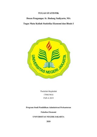 TUGAS STATISTIK
Dosen Pengampu: Ir. Dadang Sudiyarto, MA
Tugas Mata Kuliah Statistika Ekonomi dan Bisnis I
Thufailah Mujahidah
1709619016
PAP-A 2019
Program Studi Pendidikan Administrasi Perkantoran
Fakultas Ekonomi
UNIVERSITAS NEGERI JAKARTA
2020
 
