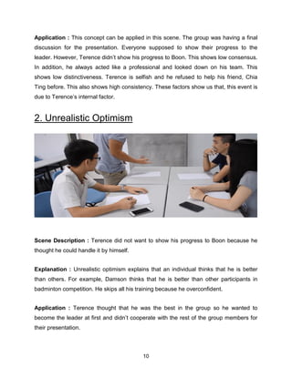 10
Application : This concept can be applied in this scene. The group was having a final
discussion for the presentation. Everyone supposed to show their progress to the
leader. However, Terence didn’t show his progress to Boon. This shows low consensus.
In addition, he always acted like a professional and looked down on his team. This
shows low distinctiveness. Terence is selfish and he refused to help his friend, Chia
Ting before. This also shows high consistency. These factors show us that, this event is
due to Terence’s internal factor.
2. Unrealistic Optimism
Scene Description : Terence did not want to show his progress to Boon because he
thought he could handle it by himself.
Explanation : Unrealistic optimism explains that an individual thinks that he is better
than others. For example, Damson thinks that he is better than other participants in
badminton competition. He skips all his training because he overconfident.
Application : Terence thought that he was the best in the group so he wanted to
become the leader at first and didn’t cooperate with the rest of the group members for
their presentation.
 
