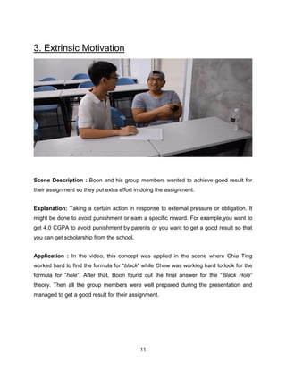 11
3. Extrinsic Motivation
Scene Description : Boon and his group members wanted to achieve good result for
their assignment so they put extra effort in doing the assignment.
Explanation: Taking a certain action in response to external pressure or obligation. It
might be done to avoid punishment or earn a specific reward. For example,you want to
get 4.0 CGPA to avoid punishment by parents or you want to get a good result so that
you can get scholarship from the school.
Application : In the video, this concept was applied in the scene where Chia Ting
worked hard to find the formula for “black” while Chow was working hard to look for the
formula for “hole”. After that, Boon found out the final answer for the “Black Hole”
theory. Then all the group members were well prepared during the presentation and
managed to get a good result for their assignment.
 