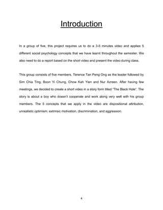 4
Introduction
In a group of five, this project requires us to do a 3-5 minutes video and applies 5
different social psychology concepts that we have learnt throughout the semester. We
also need to do a report based on the short video and present the video during class.
This group consists of five members, Terence Tan Peng Ong as the leader followed by
Sim Chia Ting, Boon Yi Chung, Chow Kah Yien and Nur Azreen. After having few
meetings, we decided to create a short video in a story form titled “The Black Hole“. The
story is about a boy who doesn’t cooperate and work along very well with his group
members. The 5 concepts that we apply in the video are dispositional attribution,
unrealistic optimism, extrinsic motivation, discrimination, and aggression.
 