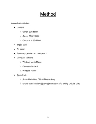 5
Method
Apparatus / materials
● Camera
○ Canon EOS 550D
○ Canon EOS 1100D
○ Canon ef -s 35-55mm,
● Tripod stand
● A4 paper
● Stationery ( Artline pen , ball pens )
● Computer software
○ Windows Movie Maker
○ Camtasia Studio 8
○ Windows Player
● Soundtrack
○ Super Mario Bros Official Theme Song
○ Dr Dre feat Snoop Doggy Dogg Nuthin But a 'G' Thang Uncut & Dirty
 