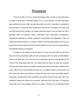6
Procedure
First of all, after our 8 a.m. Social Psychology class, we had our first discussion
on week 14 which was on Monday evening, 5 p.m. but at that time, our main discussion
was all about the comic. After we were done with our comic’s discussion, we started to
discuss about our video clip. First, we started to think of the 5 concepts of the video and
since this was the first meeting, we roughly discussed about it and we came out with 8
concepts which are altruistic model, confirmation bias, self-esteem, introspection,
dispositional attributions, extrinsic motivation, discrimination and aggression. After we
thought of these 8 concepts, our leader, Terence Tan Peng Ong wanted all of us to go
back home and think about the story line that related to 5 out of the 8 concepts that we
had selected during our discussion.
At week 15, we started to discuss about our video story line after we had done
with our comic’s presentation slide and comic drawings. All of us came out with different
ideas of the story line, but in the end of our discussion, all of us had decided to use
Terence Tan Peng Ong’s story line. The reason why we chose his story was because
his story was talking about the problem of group work which was faced in almost every
group. After all of us had decided the story line, our leader wanted us to go back and
think about the story and enhance or make the story line much more better. Before
going back, we discussed which characters we wanted to play for the short video. We
decided to choose Nur Azreen as our lecturer, while Sim Chia Ting, Boon Yi Chung and
Chow Kah Yien as the students. While for our leader, Terence Tan, he selected himself
 