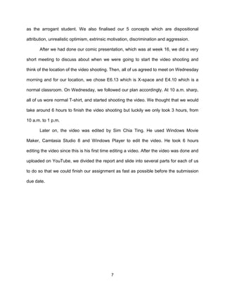 7
as the arrogant student. We also finalised our 5 concepts which are dispositional
attribution, unrealistic optimism, extrinsic motivation, discrimination and aggression.
After we had done our comic presentation, which was at week 16, we did a very
short meeting to discuss about when we were going to start the video shooting and
think of the location of the video shooting. Then, all of us agreed to meet on Wednesday
morning and for our location, we chose E6.13 which is X-space and E4.10 which is a
normal classroom. On Wednesday, we followed our plan accordingly. At 10 a.m. sharp,
all of us wore normal T-shirt, and started shooting the video. We thought that we would
take around 6 hours to finish the video shooting but luckily we only took 3 hours, from
10 a.m. to 1 p.m.
Later on, the video was edited by Sim Chia Ting. He used Windows Movie
Maker, Camtasia Studio 8 and Windows Player to edit the video. He took 6 hours
editing the video since this is his first time editing a video. After the video was done and
uploaded on YouTube, we divided the report and slide into several parts for each of us
to do so that we could finish our assignment as fast as possible before the submission
due date.
 