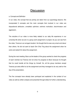 8
Discussion
a. Concept and Definition
In our video, the concept that we portray are taken from our psychology lessons. We
incorporated 5 concepts and the main concepts that involved in our video are
dispositional attribution, unrealistic optimism, extrinsic motivation, discrimination and
aggression.
The storyline of our video is more likely related to our daily life experience in our
university life when we are in a group work assignment or project. As you can see from
the video, Terence is an arrogant student. He thought that he was very smart and clever
than others. He did not want to teach Sim Chia Ting about the assignment when he
came and asked him about the assignment.
During the next meeting, Boon as the leader of the group wanted to check the progress
of each member but Terence did not show his progress to Boon because he thought
that he could handle all the things by himself. So, all the group members except
Terence put extra effort to do the assignment and they managed to do very well on the
day of the presentation.
The five concepts have already been portrayed and explained in the context of our
video as well as written analysis and presented through slides for further understanding.
 