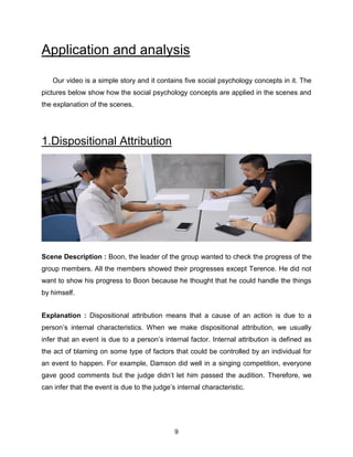 9
Application and analysis
Our video is a simple story and it contains five social psychology concepts in it. The
pictures below show how the social psychology concepts are applied in the scenes and
the explanation of the scenes.
1.Dispositional Attribution
Scene Description : Boon, the leader of the group wanted to check the progress of the
group members. All the members showed their progresses except Terence. He did not
want to show his progress to Boon because he thought that he could handle the things
by himself.
Explanation : Dispositional attribution means that a cause of an action is due to a
person’s internal characteristics. When we make dispositional attribution, we usually
infer that an event is due to a person’s internal factor. Internal attribution is defined as
the act of blaming on some type of factors that could be controlled by an individual for
an event to happen. For example, Damson did well in a singing competition, everyone
gave good comments but the judge didn’t let him passed the audition. Therefore, we
can infer that the event is due to the judge’s internal characteristic.
 