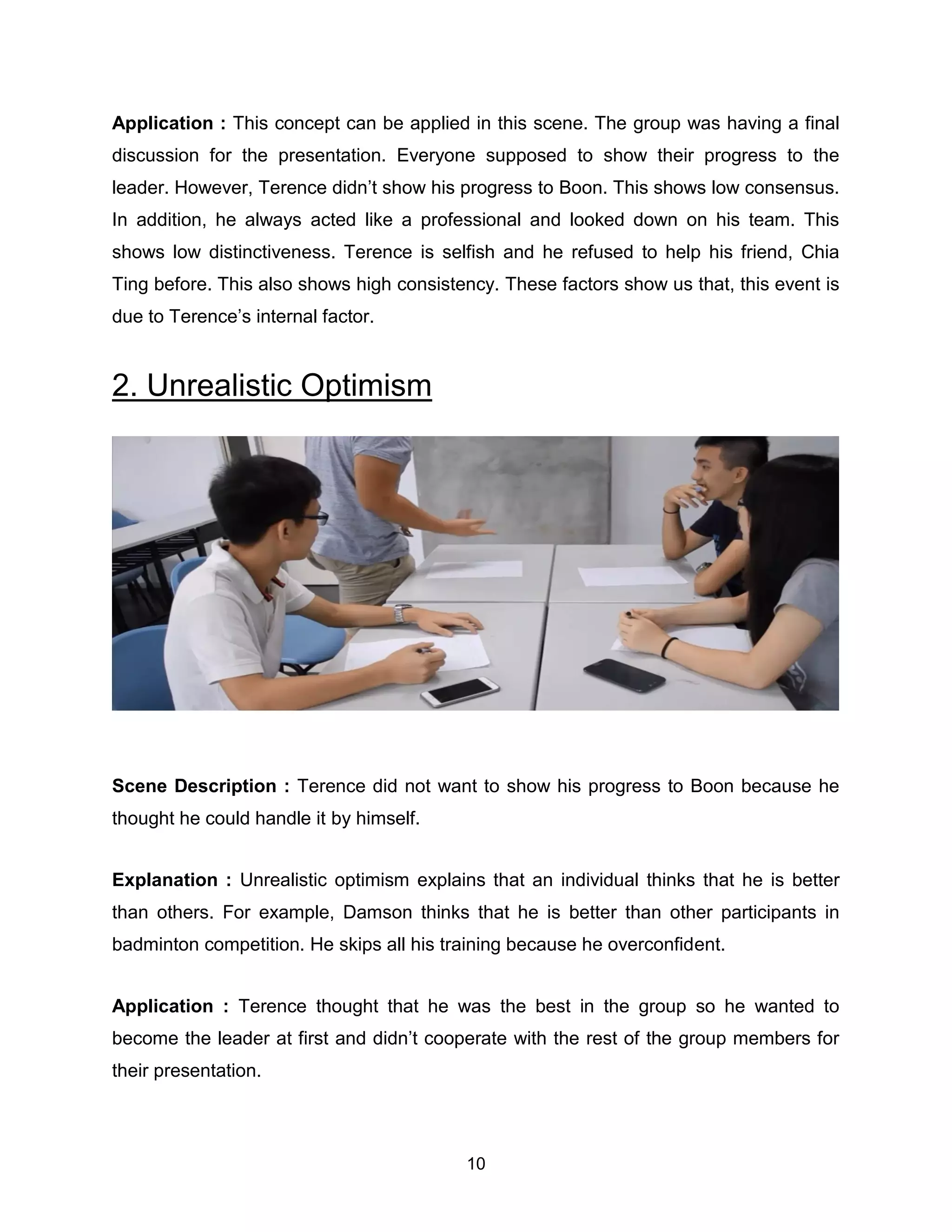 10
Application : This concept can be applied in this scene. The group was having a final
discussion for the presentation. Everyone supposed to show their progress to the
leader. However, Terence didn’t show his progress to Boon. This shows low consensus.
In addition, he always acted like a professional and looked down on his team. This
shows low distinctiveness. Terence is selfish and he refused to help his friend, Chia
Ting before. This also shows high consistency. These factors show us that, this event is
due to Terence’s internal factor.
2. Unrealistic Optimism
Scene Description : Terence did not want to show his progress to Boon because he
thought he could handle it by himself.
Explanation : Unrealistic optimism explains that an individual thinks that he is better
than others. For example, Damson thinks that he is better than other participants in
badminton competition. He skips all his training because he overconfident.
Application : Terence thought that he was the best in the group so he wanted to
become the leader at first and didn’t cooperate with the rest of the group members for
their presentation.
 