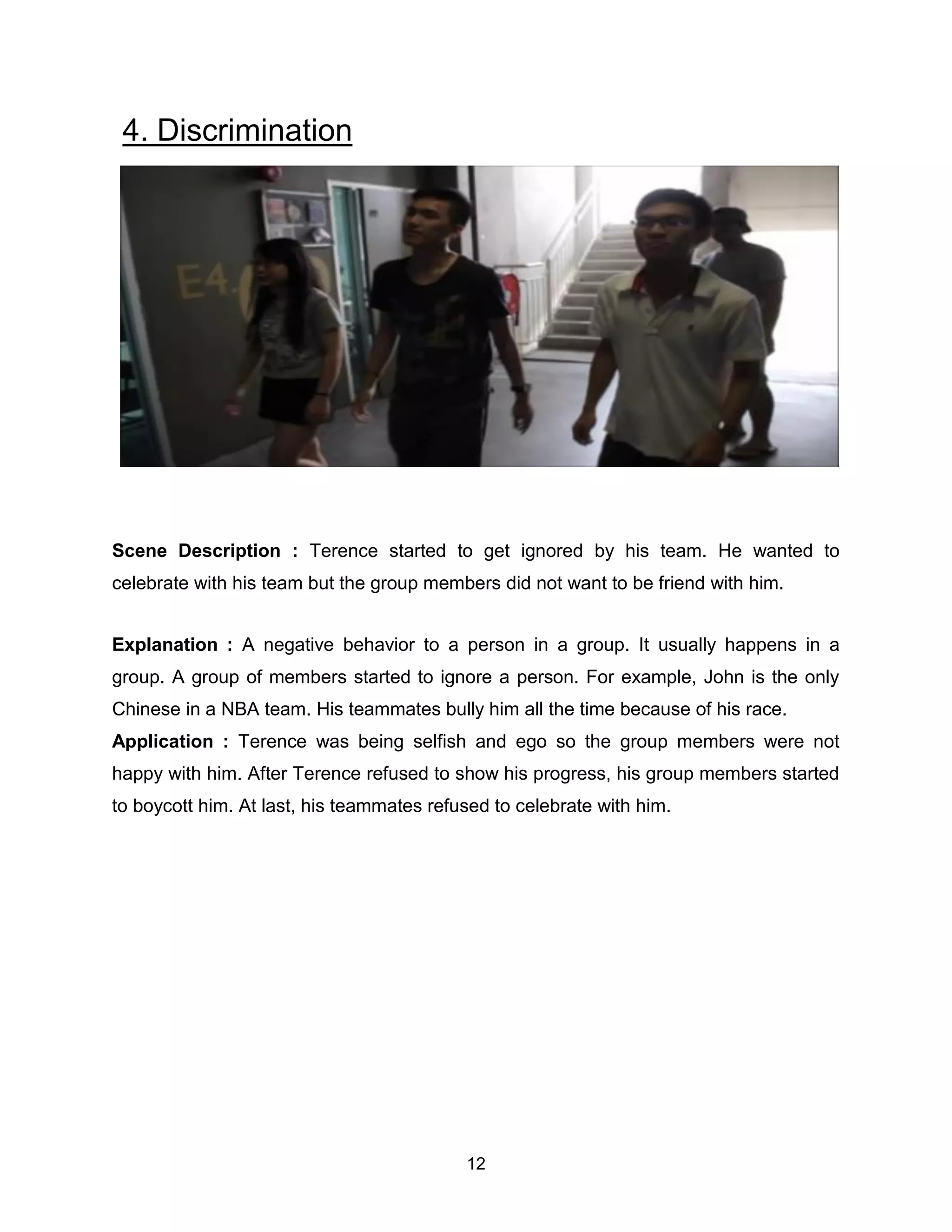 12
4. Discrimination
Scene Description : Terence started to get ignored by his team. He wanted to
celebrate with his team but the group members did not want to be friend with him.
Explanation : A negative behavior to a person in a group. It usually happens in a
group. A group of members started to ignore a person. For example, John is the only
Chinese in a NBA team. His teammates bully him all the time because of his race.
Application : Terence was being selfish and ego so the group members were not
happy with him. After Terence refused to show his progress, his group members started
to boycott him. At last, his teammates refused to celebrate with him.
 