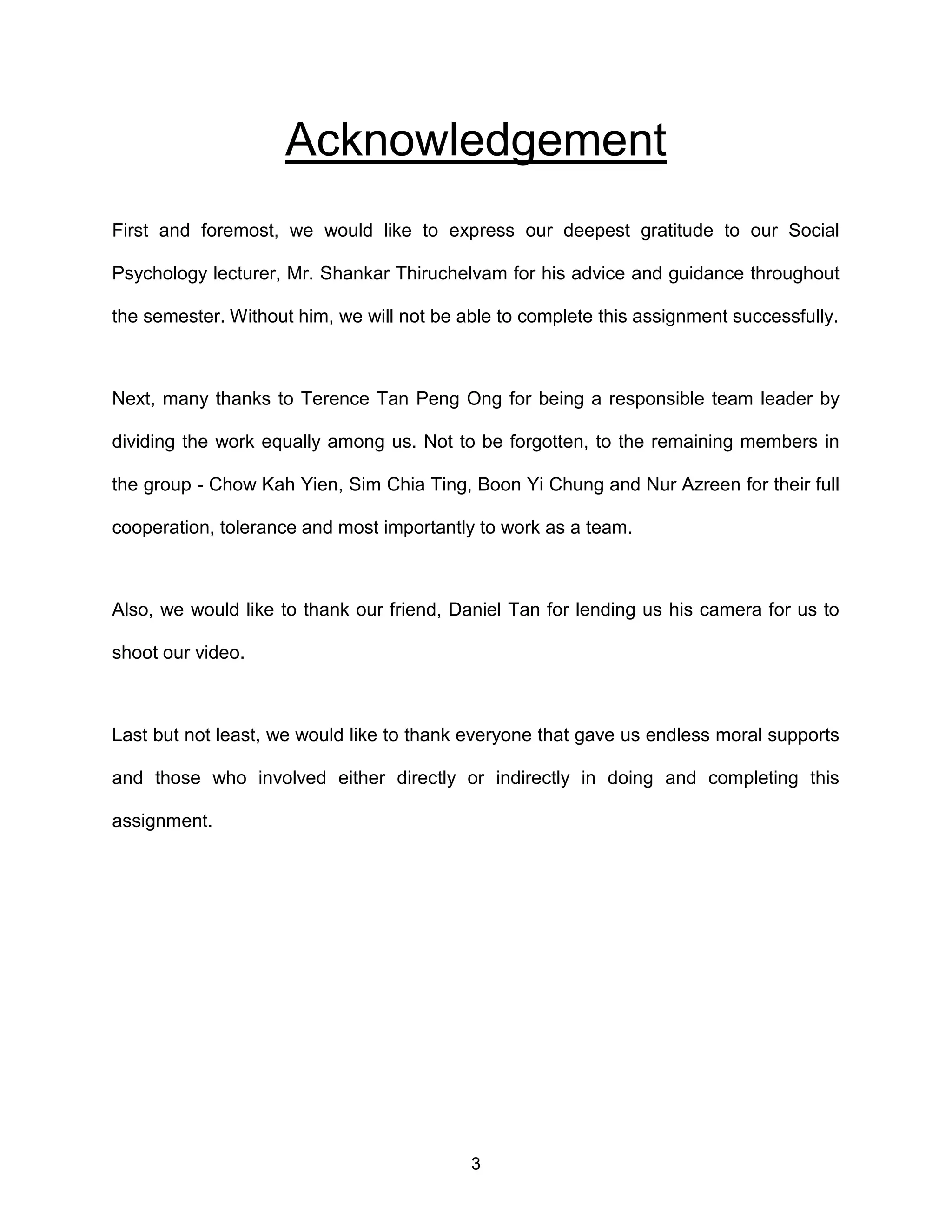 3
Acknowledgement
First and foremost, we would like to express our deepest gratitude to our Social
Psychology lecturer, Mr. Shankar Thiruchelvam for his advice and guidance throughout
the semester. Without him, we will not be able to complete this assignment successfully.
Next, many thanks to Terence Tan Peng Ong for being a responsible team leader by
dividing the work equally among us. Not to be forgotten, to the remaining members in
the group - Chow Kah Yien, Sim Chia Ting, Boon Yi Chung and Nur Azreen for their full
cooperation, tolerance and most importantly to work as a team.
Also, we would like to thank our friend, Daniel Tan for lending us his camera for us to
shoot our video.
Last but not least, we would like to thank everyone that gave us endless moral supports
and those who involved either directly or indirectly in doing and completing this
assignment.
 