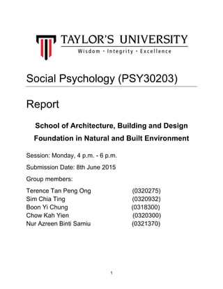 1
Social Psychology (PSY30203)
Report
School of Architecture, Building and Design
Foundation in Natural and Built Environment
Session: Monday, 4 p.m. - 6 p.m.
Submission Date: 8th June 2015
Group members:
Terence Tan Peng Ong (0320275)
Sim Chia Ting (0320932)
Boon Yi Chung (0318300)
Chow Kah Yien (0320300)
Nur Azreen Binti Samiu (0321370)
 