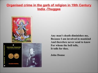 Organised crime in the garb of religion in 19th Century
India -Thuggee
1
Any man’s death diminishes me,
Because I am involved in mankind
And therefore never send to know
For whom the bell tolls,
It tolls for thee.
John Donne
 