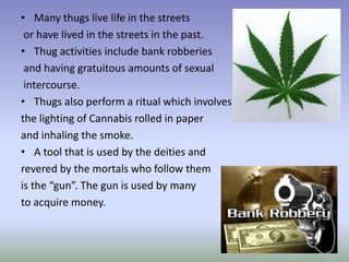 • Many thugs live life in the streets
 or have lived in the streets in the past.
• Thug activities include bank robberies
 and having gratuitous amounts of sexual
 intercourse.
• Thugs also perform a ritual which involves
the lighting of Cannabis rolled in paper
and inhaling the smoke.
• A tool that is used by the deities and
revered by the mortals who follow them
is the “gun”. The gun is used by many
to acquire money.
 