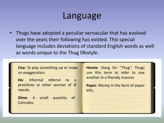 Language
• Thugs have adopted a peculiar vernacular that has evolved
  over the years their following has existed. This special
  language includes deviations of standard English words as well
  as words unique to the Thug lifestyle.

   Cise: To play something up or make   Homie: Slang for “Thug”. Thugs
   an exaggeration.                     use this term to refer to one
                                        another in a friendly manner.
   Ho: Informal referral to a
   prostitute or other woman of ill     Paper: Money in the form of paper
   repute.                              bills.
   Dime: A     small   quantity   of
   Cannabis.
 