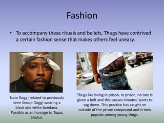 Fashion
• To accompany these rituals and beliefs, Thugs have contrived
  a certain fashion sense that makes others feel uneasy.




                                     Thugs like being in prison. In prison, no one is
Nate Dogg (related to previously
                                     given a belt and this causes inmates’ pants to
 seen Snoop Dogg) wearing a
                                         sag down. This practice has caught on
   black and white bandana.
                                      outside of the prison compound and is now
Possibly as an homage to Tupac
                                              popular among young thugs.
             Shakur.
 
