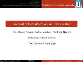Introduction
Data Collection
Construction of Map of Defects
Defects Detection and Classiﬁcation Method on Road Pavement
Conclusion
Irkutsk State Technical University
On road defects detection and classiﬁcation
Thu Huong Nguyen, Aleksei Zhukov, The Long Nguyen
Irkutsk State Technical University
The 7th to 9th April 2016
Nguyen Thu Huong, Aleksei Zhukov, The Long NguyenAIST 2016 On road defects detection and classiﬁcation 1 / 21
 