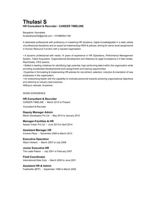 Thulasi S
HR Consultant & Recruiter - CAREER TIMELINE
Bangalore, Karnataka
thulasidharan52@gmail.com - +919880541184
A dedicated professional with proficiency in mastering HR situations, highly knowledgeable in a wide variety
of professional disciplines and an expert at implementing HRIS & policies; aiming for senior level assignments
in Human Resource Function with a reputed organisation.
• A dynamic professional with nearly 14 years of experience in HR Operations, Performance Management
System, Talent Acquisition, Organisational Development and Statutory & Legal Compliance in 5 Star Hotels,
Real Estate, ITES sectors.
• Skilled in leading initiatives for identifying high potential, high performing talent within the organization while
providing accelerated developmental work assignments and training opportunities
• Expertise in formulating & implementing HR policies for recruitment, selection, induction & orientation of new
employees in the organization.
• An enterprising leader with the capability to motivate personnel towards achieving organizational objectives
and adhering to industry best practices.
Willing to relocate: Anywhere
WORK EXPERIENCE
HR Consultant & Recruiter
CAREER TIMELINE - March 2015 to Present
Consultant & Recruiter
Deputy Manager Admin
Mantri Developers Pvt Ltd - May 2014 to January 2015
Manager-Facilities & HR
Aptean Indian Pvt Ltd - June 2013 to April 2014
Assistant Manager HR
Crowne Plaza - November 2008 to March 2013
Executive Operation
Wipro Infotech - March 2007 to July 2008
Junior Executive HR
The Leela Palace - July 2001 to February 2007
Field Coordinator
International Data Corp - March 2000 to June 2001
Assistant HR & Admin
Featherlite (BFP) - September 1998 to March 2000
 