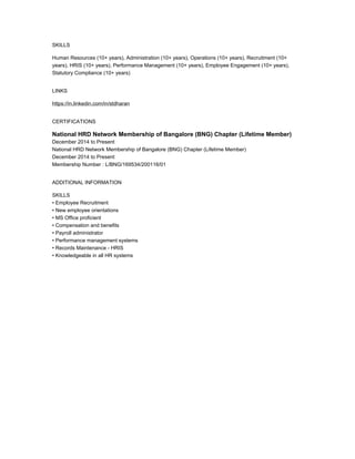 SKILLS
Human Resources (10+ years), Administration (10+ years), Operations (10+ years), Recruitment (10+
years), HRIS (10+ years), Performance Management (10+ years), Employee Engagement (10+ years),
Statutory Compliance (10+ years)
LINKS
https://in.linkedin.com/in/stdharan
CERTIFICATIONS
National HRD Network Membership of Bangalore (BNG) Chapter (Lifetime Member)
December 2014 to Present
National HRD Network Membership of Bangalore (BNG) Chapter (Lifetime Member)
December 2014 to Present
Membership Number : L/BNG/169534/200116/01
ADDITIONAL INFORMATION
SKILLS
• Employee Recruitment
• New employee orientations
• MS Office proficient
• Compensation and benefits
• Payroll administrator
• Performance management systems
• Records Maintenance - HRIS
• Knowledgeable in all HR systems
 