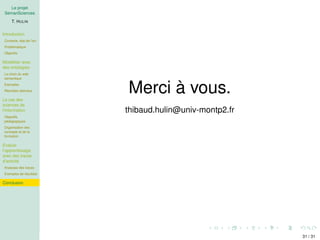 Le projet
SemanSciences
T. HULIN
Introduction
Contexte, état de l’art
Problématique
Objectifs
Modéliser avec
des ontologies
Le choix du web
sémantique
Exemples
Résultats attendus
Le cas des
sciences de
l’information
Objectifs
pédagogiques
Organisation des
concepts et de la
formation
Evaluer
l’apprentissage
avec des traces
d’activité
Analyses des traces
Exemples de résultats
Conclusion
Merci à vous.
thibaud.hulin@univ-montp2.fr
31 / 31
 