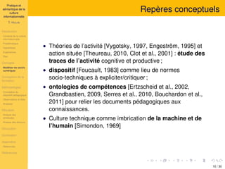 Pratique et
sémantique de la
culture
informationnelle
T. HULIN
Introduction
Contexte de la culture
informationnelle
Problématique
Hypothèses
Expériences
Plan
Concepts
Modéliser les savoirs
numériques
Conception de la
formation
Méthodologies
Conception du
dispositif pédagogique
Observations et rôles
Analyses
Résultats
Analyse des
similitudes
Analyse des discours
Discussion
Conclusion
Appendice
Références
Références
Repères conceptuels
• Théories de l’activité [Vygotsky, 1997, Engeström, 1995] et
action située [Theureau, 2010, Clot et al., 2001] : étude des
traces de l’activité cognitive et productive ;
• dispositif [Foucault, 1983] comme lieu de normes
socio-techniques à expliciter/critiquer ;
• ontologies de compétences [Ertzscheid et al., 2002,
Grandbastien, 2009, Serres et al., 2010, Bouchardon et al.,
2011] pour relier les documents pédagogiques aux
connaissances.
• Culture technique comme imbrication de la machine et de
l’humain [Simondon, 1969]
10 / 30
 