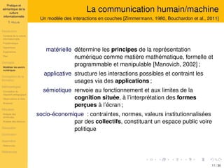 Pratique et
sémantique de la
culture
informationnelle
T. HULIN
Introduction
Contexte de la culture
informationnelle
Problématique
Hypothèses
Expériences
Plan
Concepts
Modéliser les savoirs
numériques
Conception de la
formation
Méthodologies
Conception du
dispositif pédagogique
Observations et rôles
Analyses
Résultats
Analyse des
similitudes
Analyse des discours
Discussion
Conclusion
Appendice
Références
Références
La communication humain/machine
Un modèle des interactions en couches [Zimmermann, 1980, Bouchardon et al., 2011]
matérielle détermine les principes de la représentation
numérique comme matière mathématique, formelle et
programmable et manipulable [Manovich, 2002] ;
applicative structure les interactions possibles et contraint les
usages via des applications ;
sémiotique renvoie au fonctionnement et aux limites de la
cognition située, à l’interprétation des formes
perçues à l’écran ;
socio-économique : contraintes, normes, valeurs institutionnalisées
par des collectifs, constituant un espace public voire
politique
11 / 30
 