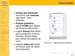 Pratique et
sémantique de la
culture
informationnelle
T. HULIN
Introduction
Contexte de la culture
informationnelle
Problématique
Hypothèses
Expériences
Plan
Concepts
Modéliser les savoirs
numériques
Conception de la
formation
Méthodologies
Conception du
dispositif pédagogique
Observations et rôles
Analyses
Résultats
Analyse des
similitudes
Analyse des discours
Discussion
Conclusion
Appendice
Références
Références
Instruments
• Analyse des similitudes
discursives avec Iramuteq
(équivalent « libre »
d’Alceste)
• Analyse qualitative :
logiciel R-QDA pour repérer
les formes de discursivité
• Logiciel Scenari Web Media
pour la production ﬁnale de
l’étudiant, Scenari Opale
pour réaliser les supports de
cours.
• Logiciels status.net installé
en Intranet (sorte de Twitter
communautaire).
FIGURE 3 : Status.net en formation
18 / 30
 