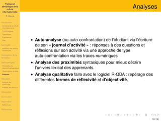Pratique et
sémantique de la
culture
informationnelle
T. HULIN
Introduction
Contexte de la culture
informationnelle
Problématique
Hypothèses
Expériences
Plan
Concepts
Modéliser les savoirs
numériques
Conception de la
formation
Méthodologies
Conception du
dispositif pédagogique
Observations et rôles
Analyses
Résultats
Analyse des
similitudes
Analyse des discours
Discussion
Conclusion
Appendice
Références
Références
Analyses
• Auto-analyse (ou auto-confrontation) de l’étudiant via l’écriture
de son « journal d’activité » : réponses à des questions et
réﬂexions sur son activité via une approche de type
auto-confrontation via les traces numériques
• Analyse des proximités syntaxiques pour mieux décrire
l’univers lexical des apprenants.
• Analyse qualitative faite avec le logiciel R-QDA : repérage des
différentes formes de réﬂexivité et d’objectivité.
19 / 30
 