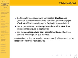 Pratique et
sémantique de la
culture
informationnelle
T. HULIN
Introduction
Contexte de la culture
informationnelle
Problématique
Hypothèses
Expériences
Plan
Concepts
Modéliser les savoirs
numériques
Conception de la
formation
Méthodologies
Conception du
dispositif pédagogique
Observations et rôles
Analyses
Résultats
Analyse des
similitudes
Analyse des discours
Discussion
Conclusion
Appendice
Références
Références
Observations
• Certaines formes discursives sont moins développées
(réﬂexion sur les connaissances, narration, justiﬁcation) que
d’autres (réﬂexivité exploratoire, évaluations, description).
• Les apprenants ont davantage investi certains exercices
(niveaux médiatiques et applicatifs).
• Les formes discursives sont complémentaires et activent
certains niveaux plutôt que d’autres.
La catégorisation des formes discursives reste à afﬁner(mais pas sur
l’opposition objectivité / subjectivité).
25 / 30
 