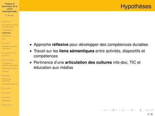 Pratique et
sémantique de la
culture
informationnelle
T. HULIN
Introduction
Contexte de la culture
informationnelle
Problématique
Hypothèses
Expériences
Plan
Concepts
Modéliser les savoirs
numériques
Conception de la
formation
Méthodologies
Conception du
dispositif pédagogique
Observations et rôles
Analyses
Résultats
Analyse des
similitudes
Analyse des discours
Discussion
Conclusion
Appendice
Références
Références
Hypothèses
• Approche réﬂexive pour développer des compétences durables
• Travail sur les liens sémantiques entre activités, dispositifs et
compétences
• Pertinence d’une articulation des cultures info-doc, TIC et
éducation aux médias
5 / 30
 