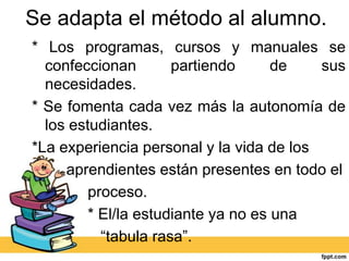 Se adapta el método al alumno.
* Los programas, cursos y manuales se
  confeccionan        partiendo      de   sus
  necesidades.
* Se fomenta cada vez más la autonomía de
  los estudiantes.
*La experiencia personal y la vida de los
     aprendientes están presentes en todo el
         proceso.
         * El/la estudiante ya no es una
           “tabula rasa”.
 