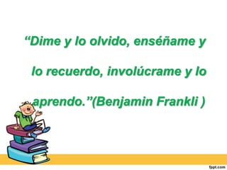 “Dime y lo olvido, enséñame y

 lo recuerdo, involúcrame y lo

 aprendo.”(Benjamin Frankli )
 
