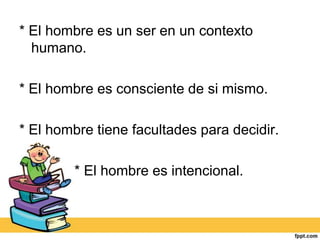 * El hombre es un ser en un contexto
  humano.

* El hombre es consciente de si mismo.

* El hombre tiene facultades para decidir.

        * El hombre es intencional.
 