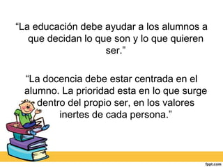 “La educación debe ayudar a los alumnos a
   que decidan lo que son y lo que quieren
                    ser.”

 “La docencia debe estar centrada en el
 alumno. La prioridad esta en lo que surge
    dentro del propio ser, en los valores
         inertes de cada persona.”
 